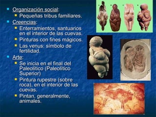    Organización social:
      Pequeñas tribus familiares.
   Creencias:
      Enterramientos, santuarios
       en el interior de las cuevas.
      Pinturas con fines mágicos.
      Las venus: símbolo de
       fertilidad.
   Arte:
      Se inicia en el final del
       Paleolítico (Paleolítico
       Superior)
      Pintura rupestre (sobre
       roca), en el interior de las
       cuevas.
      Pintan, generalmente,
       animales.
 