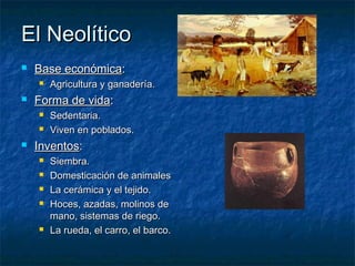 El Neolítico
   Base económica:
       Agricultura y ganadería.
   Forma de vida:
       Sedentaria.
       Viven en poblados.
   Inventos:
       Siembra.
       Domesticación de animales
       La cerámica y el tejido.
       Hoces, azadas, molinos de
        mano, sistemas de riego.
       La rueda, el carro, el barco.
 