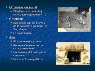   Organización social:
       División social del trabajo
        (agricultores, ganaderos …)
   Creencias:
       Sus dioses son las fuerzas
        de la naturaleza (la Tierra, el
        Sol, el agua …)
       La diosa madre.
   Arte:
       Pintura rupestre exterior.
       Representan escenas de
        caza, ceremonias …
       Construyen ídolos de piedra,
        cerámica …
       Monumentos megalíticos.
 