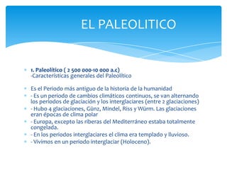 EL PALEOLITICO


1. Paleolítico ( 2 500 000-10 000 a.c)
-Características generales del Paleolítico

Es el Periodo más antiguo de la historia de la humanidad
- Es un periodo de cambios climáticos continuos, se van alternando
los periodos de glaciación y los interglaciares (entre 2 glaciaciones)
- Hubo 4 glaciaciones, Günz, Mindel, Riss y Würm. Las glaciaciones
eran épocas de clima polar
- Europa, excepto las riberas del Mediterráneo estaba totalmente
congelada.
- En los periodos interglaciares el clima era templado y lluvioso.
- Vivimos en un periodo interglaciar (Holoceno).
 