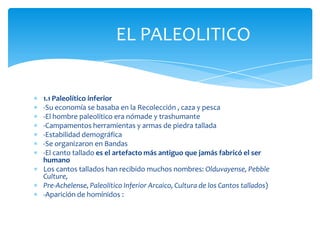 EL PALEOLITICO


1.1 Paleolítico inferior
-Su economía se basaba en la Recolección , caza y pesca
-El hombre paleolítico era nómade y trashumante
-Campamentos herramientas y armas de piedra tallada
-Estabilidad demográfica
-Se organizaron en Bandas
-El canto tallado es el artefacto más antiguo que jamás fabricó el ser
humano
Los cantos tallados han recibido muchos nombres: Olduvayense, Pebble
Culture,
Pre-Achelense, Paleolítico Inferior Arcaico, Cultura de los Cantos tallados)
-Aparición de homínidos :
 