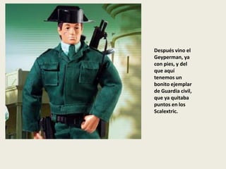 Después vino el
Geyperman, ya
con pies, y del
que aquí
tenemos un
bonito ejemplar
de Guardia civil,
que ya quitaba
puntos en los
Scalextric.
 