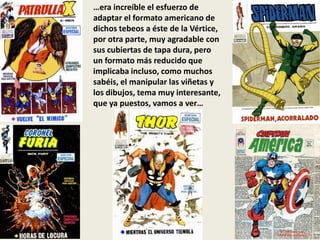 …era increíble el esfuerzo de
adaptar el formato americano de
dichos tebeos a éste de la Vértice,
por otra parte, muy agradable con
sus cubiertas de tapa dura, pero
un formato más reducido que
implicaba incluso, como muchos
sabéis, el manipular las viñetas y
los dibujos, tema muy interesante,
que ya puestos, vamos a ver…
 