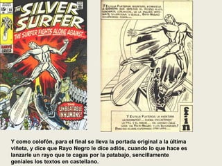 Y como colofón, para el final se lleva la portada original a la última
viñeta, y dice que Rayo Negro le dice adiós, cuando lo que hace es
lanzarle un rayo que te cagas por la patabajo, sencillamente
geniales los textos en castellano.
 