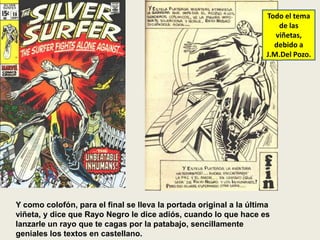 Y como colofón, para el final se lleva la portada original a la última
viñeta, y dice que Rayo Negro le dice adiós, cuando lo que hace es
lanzarle un rayo que te cagas por la patabajo, sencillamente
geniales los textos en castellano.
Todo el tema
de las
viñetas,
debido a
J.M.Del Pozo.
 