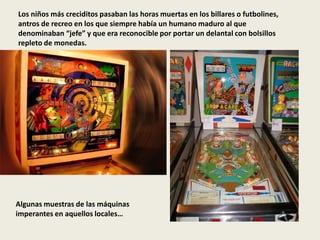 Los niños más creciditos pasaban las horas muertas en los billares o futbolines,
antros de recreo en los que siempre había un humano maduro al que
denominaban “jefe” y que era reconocible por portar un delantal con bolsillos
repleto de monedas.
Algunas muestras de las máquinas
imperantes en aquellos locales…
 