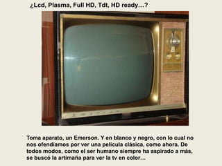 ¿Lcd, Plasma, Full HD, Tdt, HD ready…?
Toma aparato, un Emerson. Y en blanco y negro, con lo cual no
nos ofendíamos por ver una película clásica, como ahora. De
todos modos, como el ser humano siempre ha aspirado a más,
se buscó la artimaña para ver la tv en color…
 