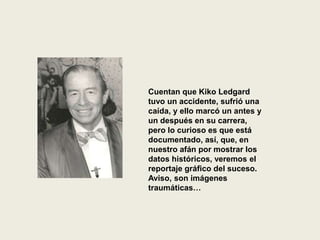 Cuentan que Kiko Ledgard
tuvo un accidente, sufrió una
caída, y ello marcó un antes y
un después en su carrera,
pero lo curioso es que está
documentado, así, que, en
nuestro afán por mostrar los
datos históricos, veremos el
reportaje gráfico del suceso.
Aviso, son imágenes
traumáticas…
 