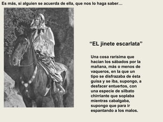 Es más, si alguien se acuerda de ella, que nos lo haga saber…
“EL jinete escarlata”
Una cosa rarísima que
hacían los sábados por la
mañana, más o menos de
vaqueros, en la que un
tipo se disfrazaba de ésta
guisa y se iba, supongo, a
desfacer entuertos, con
una especie de silbato
chirriante que soplaba
mientras cabalgaba,
supongo que para ir
espantando a los malos.
 