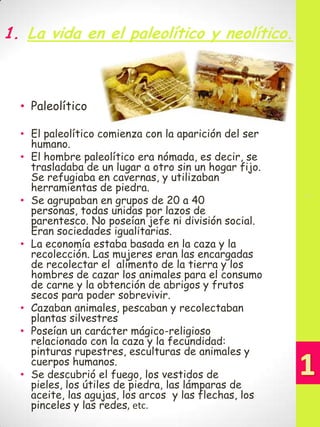 1. La vida en el paleolítico y neolítico.

• El paleolítico comienza con la aparición del ser
humano.
• El hombre paleolítico era nómada, es decir, se
trasladaba de un lugar a otro sin un hogar fijo.
Se refugiaba en cavernas, y utilizaban
herramientas de piedra.
• Se agrupaban en grupos de 20 a 40
personas, todas unidas por lazos de
parentesco. No poseían jefe ni división social.
Eran sociedades igualitarias.
• La economía estaba basada en la caza y la
recolección. Las mujeres eran las encargadas
de recolectar el alimento de la tierra y los
hombres de cazar los animales para el consumo
de carne y la obtención de abrigos y frutos
secos para poder sobrevivir.
• Cazaban animales, pescaban y recolectaban
plantas silvestres
• Poseían un carácter mágico-religioso
relacionado con la caza y la fecundidad:
pinturas rupestres, esculturas de animales y
cuerpos humanos.
• Se descubrió el fuego, los vestidos de
pieles, los útiles de piedra, las lámparas de
aceite, las agujas, los arcos y las flechas, los
pinceles y las redes, etc.

1

• Paleolítico

 
