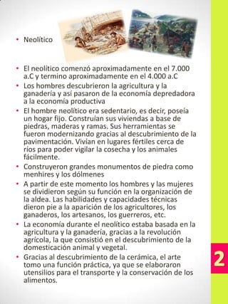 • Neolítico
• El neolítico comenzó aproximadamente en el 7.000
a.C y termino aproximadamente en el 4.000 a.C
• Los hombres descubrieron la agricultura y la
ganadería y así pasaron de la economía depredadora
a la economía productiva
• El hombre neolítico era sedentario, es decir, poseía
un hogar fijo. Construían sus viviendas a base de
piedras, maderas y ramas. Sus herramientas se
fueron modernizando gracias al descubrimiento de la
pavimentación. Vivían en lugares fértiles cerca de
ríos para poder vigilar la cosecha y los animales
fácilmente.
• Construyeron grandes monumentos de piedra como
menhires y los dólmenes
• A partir de este momento los hombres y las mujeres
se dividieron según su función en la organización de
la aldea. Las habilidades y capacidades técnicas
dieron pie a la aparición de los agricultores, los
ganaderos, los artesanos, los guerreros, etc.
• La economía durante el neolítico estaba basada en la
agricultura y la ganadería, gracias a la revolución
agrícola, la que consistió en el descubrimiento de la
domesticación animal y vegetal.
• Gracias al descubrimiento de la cerámica, el arte
tomo una función práctica, ya que se elaboraron
utensilios para el transporte y la conservación de los
alimentos.

 