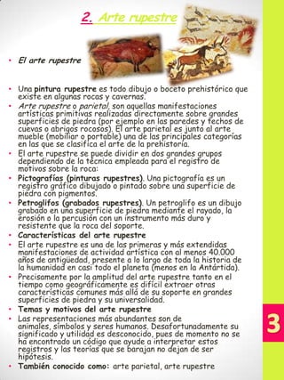 2. Arte rupestre
• El arte rupestre
• Una pintura rupestre es todo dibujo o boceto prehistórico que
existe en algunas rocas y cavernas.
• Arte rupestre o parietal, son aquellas manifestaciones
artísticas primitivas realizadas directamente sobre grandes
superficies de piedra (por ejemplo en las paredes y techos de
cuevas o abrigos rocosos). El arte parietal es junto al arte
mueble (mobiliar o portable) una de las principales categorías
en las que se clasifica el arte de la prehistoria.
• El arte rupestre se puede dividir en dos grandes grupos
dependiendo de la técnica empleada para el registro de
motivos sobre la roca:
• Pictografías (pinturas rupestres). Una pictografía es un
registro gráfico dibujado o pintado sobre una superficie de
piedra con pigmentos.
• Petroglifos (grabados rupestres). Un petroglifo es un dibujo
grabado en una superficie de piedra mediante el rayado, la
erosión o la percusión con un instrumento más duro y
resistente que la roca del soporte.
• Características del arte rupestre
• El arte rupestre es una de las primeras y más extendidas
manifestaciones de actividad artística con al menos 40.000
años de antigüedad, presente a lo largo de toda la historia de
la humanidad en casi todo el planeta (menos en la Antártida).
• Precisamente por la amplitud del arte rupestre tanto en el
tiempo como geográficamente es difícil extraer otras
características comunes más allá de su soporte en grandes
superficies de piedra y su universalidad.
• Temas y motivos del arte rupestre
• Las representaciones más abundantes son de
animales, símbolos y seres humanos. Desafortunadamente su
significado y utilidad es desconocido, pues de momento no se
ha encontrado un código que ayude a interpretar estos
registros y las teorías que se barajan no dejan de ser
hipótesis.
• También conocido como: arte parietal, arte rupestre

 