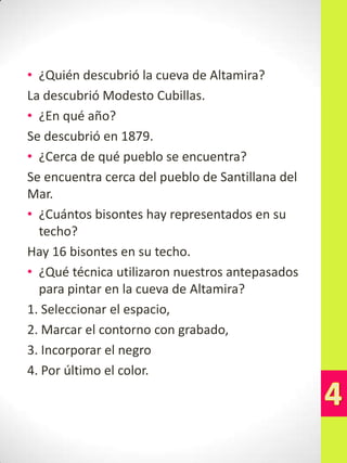• ¿Quién descubrió la cueva de Altamira?
La descubrió Modesto Cubillas.
• ¿En qué año?
Se descubrió en 1879.
• ¿Cerca de qué pueblo se encuentra?
Se encuentra cerca del pueblo de Santillana del
Mar.
• ¿Cuántos bisontes hay representados en su
techo?
Hay 16 bisontes en su techo.
• ¿Qué técnica utilizaron nuestros antepasados
para pintar en la cueva de Altamira?
1. Seleccionar el espacio,
2. Marcar el contorno con grabado,
3. Incorporar el negro
4. Por último el color.

 