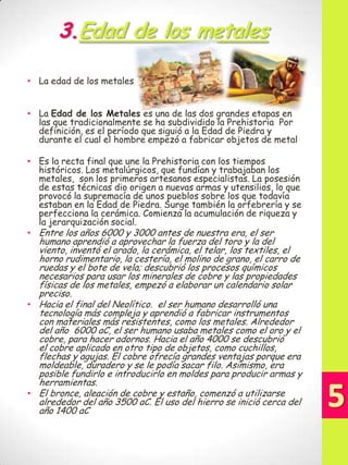 3.Edad de los metales
• La edad de los metales
• La Edad de los Metales es una de las dos grandes etapas en
las que tradicionalmente se ha subdividido la Prehistoria Por
definición, es el período que siguió a la Edad de Piedra y
durante el cual el hombre empezó a fabricar objetos de metal
• Es la recta final que une la Prehistoria con los tiempos
históricos. Los metalúrgicos, que fundían y trabajaban los
metales, son los primeros artesanos especialistas. La posesión
de estas técnicas dio origen a nuevas armas y utensilios, lo que
provocó la supremacía de unos pueblos sobre los que todavía
estaban en la Edad de Piedra. Surge también la orfebrería y se
perfecciona la cerámica. Comienza la acumulación de riqueza y
la jerarquización social.
• Entre los años 6000 y 3000 antes de nuestra era, el ser

humano aprendió a aprovechar la fuerza del toro y la del
viento, inventó el arado, la cerámica, el telar, los textiles, el
horno rudimentario, la cestería, el molino de grano, el carro de
ruedas y el bote de vela; descubrió los procesos químicos
necesarios para usar los minerales de cobre y las propiedades
físicas de los metales, empezó a elaborar un calendario solar
preciso.
• Hacia el final del Neolítico. el ser humano desarrolló una
tecnología más compleja y aprendió a fabricar instrumentos
con materiales más resistentes, como los metales. Alrededor
del año 6000 aC, el ser humano usaba metales como el oro y el
cobre, para hacer adornos. Hacia el año 4000 se descubrió
el cobre aplicado en otro tipo de objetos, como cuchillos,
flechas y agujas. El cobre ofrecía grandes ventajas porque era
moldeable, duradero y se le podía sacar filo. Asimismo, era
posible fundirlo e introducirlo en moldes para producir armas y
herramientas.
• El bronce, aleación de cobre y estaño, comenzó a utilizarse
alrededor del año 3500 aC. El uso del hierro se inició cerca del
año 1400 aC

 