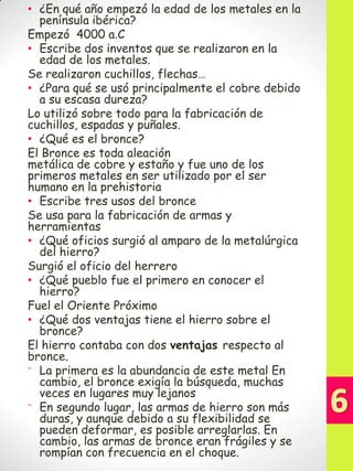 • ¿En qué año empezó la edad de los metales en la
península ibérica?
Empezó 4000 a.C
• Escribe dos inventos que se realizaron en la
edad de los metales.
Se realizaron cuchillos, flechas…
• ¿Para qué se usó principalmente el cobre debido
a su escasa dureza?
Lo utilizó sobre todo para la fabricación de
cuchillos, espadas y puñales.
• ¿Qué es el bronce?
El Bronce es toda aleación
metálica de cobre y estaño y fue uno de los
primeros metales en ser utilizado por el ser
humano en la prehistoria
• Escribe tres usos del bronce
Se usa para la fabricación de armas y
herramientas
• ¿Qué oficios surgió al amparo de la metalúrgica
del hierro?
Surgió el oficio del herrero
• ¿Qué pueblo fue el primero en conocer el
hierro?
Fuel el Oriente Próximo
• ¿Qué dos ventajas tiene el hierro sobre el
bronce?
El hierro contaba con dos ventajas respecto al
bronce.
⁻ La primera es la abundancia de este metal En
cambio, el bronce exigía la búsqueda, muchas
veces en lugares muy lejanos
⁻ En segundo lugar, las armas de hierro son más
duras, y aunque debido a su flexibilidad se
pueden deformar, es posible arreglarlas. En
cambio, las armas de bronce eran frágiles y se
rompían con frecuencia en el choque.

 