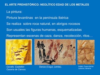 EL ARTE PREHISTÓRICO: NEOLÍTICO EDAD DE LOS METALES

La pintura:
Pintura levantinas en la península Ibérica
Se realiza sobre roca natural, en abrigos rocosos
Son usuales las figuras humanas, esquematizadas
Representan escenas de caza, danza, recolección, ritos…

Cavalls. Castellón
Cacería de Ciervos.

Danza (Cogul, Lérida).

Indalo, Cueva de los
Letreros. Almería

 