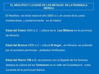 EL NEOLITICO Y LA EDAD DE LOS METALES EN LA PENINSULA
IBERICA

El Neolítico se inicia hacia el año 5500 a c. en zonas de la costa
mediterránea y posteriormente en el interior

Edad del Cobre 3000 a C. : cultura de la Los Millares en la provincia
de Almería

Edad del Bronce 2000 a C : cultura El Argar , en Almería se extiende
por el suroeste peninsular , poblados fortificados.

Edad del Hierro 750 a C: se produce con la llegada de los fenicios,
destaca la cultura de los Tartessos en el valle del Guadalquivir costa
suroeste de la península Ibérica

 