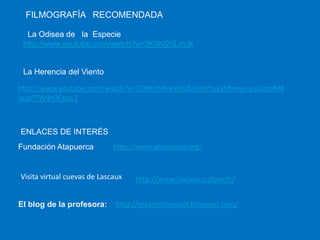 FILMOGRAFÍA RECOMENDADA
La Odisea de la Especie
http://www.youtube.com/watch?v=3K0Kj20LmJk

La Herencia del Viento
http://www.youtube.com/watch?v=ODNInMhwVb0&list=PLxxSh8vnyvIyaLkmaMB
qupPTW9rOCouL2

ENLACES DE INTERÉS
Fundación Atapuerca

http://www.atapuerca.org/

Visita virtual cuevas de Lascaux

El blog de la profesora:

http://www.lascaux.culture.fr/

http://tesambitosocial.blogspot.com/

 
