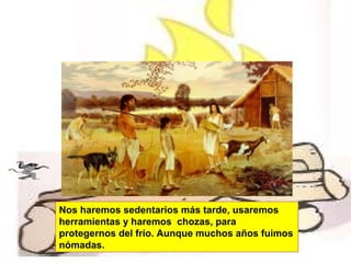 Nos haremos sedentarios más tarde, usaremos
herramientas y haremos chozas, para
protegernos del frío. Aunque muchos años fuimos
nómadas.

 