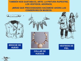 TAMBIÉN NOS GUSTABA EL ARTE: LA PINTURA RUPESTRE,
LOS VESTIDOS, ADORNOS,
¡MIRAD QUE PRECIOSIDADES HACÍAMOS! AHORA LAS
CONSERVÁIS EN MUSEOS.

BROCHE DE
HUESO

VESTIDOS DE
PIEL
COLLAR DE
HUESOS

 