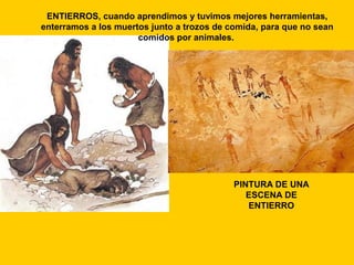 ENTIERROS, cuando aprendimos y tuvimos mejores herramientas,
enterramos a los muertos junto a trozos de comida, para que no sean
comidos por animales.

PINTURA DE UNA
ESCENA DE
ENTIERRO

 