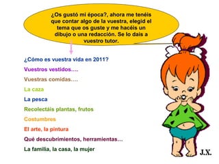 ¿Os gustó mi época?, ahora me tenéis
que contar algo de la vuestra, elegid el
tema que os guste y me hacéis un
dibujo o una redacción. Se lo dais a
vuestro tutor.
¿Cómo es vuestra vida en 2011?
Vuestros vestidos….
Vuestras comidas….
La caza
La pesca
Recolectáis plantas, frutos
Costumbres
El arte, la pintura
Qué descubrimientos, herramientas…
La familia, la casa, la mujer

 