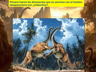 Primero fueron los dinosaurios que no conviven con el hombre,
desaparecieron por ¿meteoritos?.

 