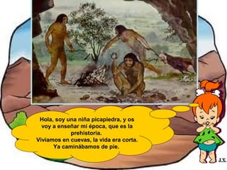 Hola, soy una niña picapiedra, y os
voy a enseñar mi época, que es la
prehistoria.
Vivíamos en cuevas, la vida era corta.
Ya caminábamos de pie.

 