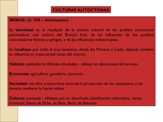 ÍBEROS: (S. VIII – dominación)
Su identidad es el resultado de la síntesis cultural de los pueblos autóctonos
peninsulares con cultura del Bronce final, de las influencias de los pueblos
colonizadores fenicios y griegos, y de las influencias indoeuropeas.
Se localizan por todo el área levantina, desde los Pirineos a Cádiz, dejando también
su influencia en importantes zonas del interior.
Habitat: poblados fortificados (ciudades – aldeas) en elevaciones del terreno.
Economía: agricultura, ganadería, comercio.
Sociedad: una élite aristocrática controla la producción de los campesinos y los
domina mediante la fuerza militar.
Cultura: avanzada – alfabeto aún no descifrado, planificación urbanística, restos
artísticos: Dama de Elche, de Baza, Bicha de Balazote.
CULTURAS AUTÓCTONAS
 