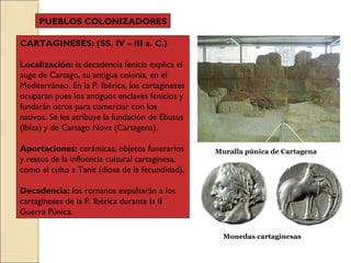 CARTAGINESES: (SS. IV – III a. C.)
Localización: la decadencia fenicia explica el
auge de Cartago, su antigua colonia, en el
Mediterráneo. En la P. Ibérica, los cartagineses
ocuparan pues los antiguos enclaves fenicios y
fundarán otros para comerciar con los
nativos. Se les atribuye la fundación de Ebusus
(Ibiza) y de Cartago Nova (Cartagena).
Aportaciones: cerámicas, objetos funerarios
y restos de la influencia cultural cartaginesa,
como el culto a Tanit (diosa de la fecundidad).
Decadencia: los romanos expulsarán a los
cartagineses de la P. Ibérica durante la II
Guerra Púnica.
PUEBLOS COLONIZADORES
Muralla púnica de Cartagena
Monedas cartaginesas
 