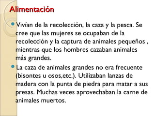 AlimentaciónAlimentación
Vivían de la recolección, la caza y la pesca. Se
cree que las mujeres se ocupaban de la
recolección y la captura de animales pequeños ,
mientras que los hombres cazaban animales
más grandes.
La caza de animales grandes no era frecuente
(bisontes u osos,etc.). Utilizaban lanzas de
madera con la punta de piedra para matar a sus
presas. Muchas veces aprovechaban la carne de
animales muertos.
 