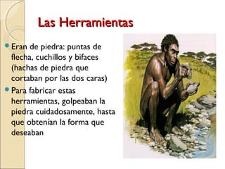 Las HerramientasLas Herramientas
Eran de piedra: puntas de
flecha, cuchillos y bifaces
(hachas de piedra que
cortaban por las dos caras)
Para fabricar estas
herramientas, golpeaban la
piedra cuidadosamente, hasta
que obtenían la forma que
deseaban
 