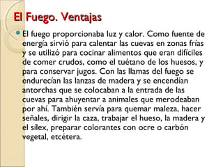 El Fuego. VentajasEl Fuego. Ventajas
El fuego proporcionaba luz y calor. Como fuente de
energía sirvió para calentar las cuevas en zonas frías
y se utilizó para cocinar alimentos que eran difíciles
de comer crudos, como el tuétano de los huesos, y
para conservar jugos. Con las llamas del fuego se
endurecían las lanzas de madera y se encendían
antorchas que se colocaban a la entrada de las
cuevas para ahuyentar a animales que merodeaban
por ahí. También servía para quemar maleza, hacer
señales, dirigir la caza, trabajar el hueso, la madera y
el sílex, preparar colorantes con ocre o carbón
vegetal, etcétera.
 