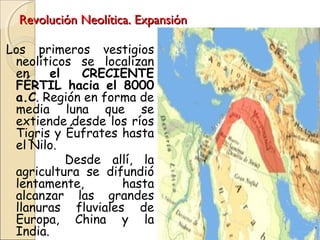Revolución Neolítica. ExpansiónRevolución Neolítica. Expansión
Los primeros vestigios
neolíticos se localizan
en el CRECIENTE
FÉRTIL hacia el 8000
a.C. Región en forma de
media luna que se
extiende desde los ríos
Tigris y Éufrates hasta
el Nilo.
Desde allí, la
agricultura se difundió
lentamente, hasta
alcanzar las grandes
llanuras fluviales de
Europa, China y la
India.
 