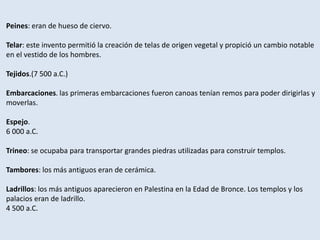 Peines: eran de hueso de ciervo.
Telar: este invento permitió la creación de telas de origen vegetal y propició un cambio notable
en el vestido de los hombres.
Tejidos.(7 500 a.C.)
Embarcaciones. las primeras embarcaciones fueron canoas tenían remos para poder dirigirlas y
moverlas.
Espejo.
6 000 a.C.
Trineo: se ocupaba para transportar grandes piedras utilizadas para construir templos.
Tambores: los más antiguos eran de cerámica.
Ladrillos: los más antiguos aparecieron en Palestina en la Edad de Bronce. Los templos y los
palacios eran de ladrillo.
4 500 a.C.
 