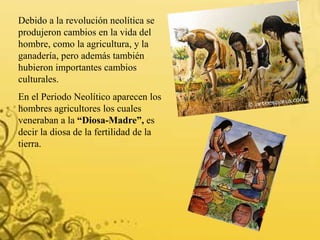 Debido a la revolución neolítica se
produjeron cambios en la vida del
hombre, como la agricultura, y la
ganadería, pero además también
hubieron importantes cambios
culturales.
En el Periodo Neolítico aparecen los
hombres agricultores los cuales
veneraban a la “Diosa-Madre”, es
decir la diosa de la fertilidad de la
tierra.
 