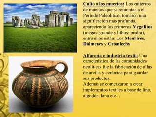 Culto a los muertos: Los entierros
de muertos que se remontan a el
Periodo Paleolítico, tomaron una
significación más profunda,
apareciendo los primeros Megalitos
(megas: grande y lithos: piedra),
entre ellos están: Los Menhires,
Dólmenes y Crómlechs
Alfarería e industria textil: Una
característica de las comunidades
neolíticas fue la fabricación de ollas
de arcilla y cerámica para guardar
sus productos.
Además se comenzaron a crear
implementos textiles a base de lino,
algodón, lana etc…
 