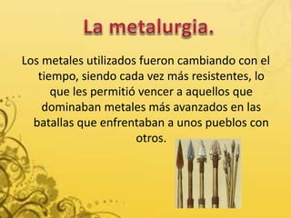 Los metales utilizados fueron cambiando con el
tiempo, siendo cada vez más resistentes, lo
que les permitió vencer a aquellos que
dominaban metales más avanzados en las
batallas que enfrentaban a unos pueblos con
otros.
 