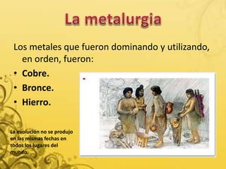 Los metales que fueron dominando y utilizando,
en orden, fueron:
• Cobre.
• Bronce.
• Hierro.
La evolución no se produjo
en las mismas fechas en
todos los lugares del
mundo.
 