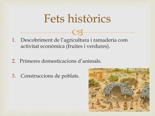 
1. Descobriment de l’agricultura i ramaderia com
activitat econòmica (fruites i verdures).
2. Primeres domesticacions d’animals.
3. Construccions de poblats.
Fets històrics
 
