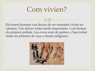 
Els éssers humans van deixar de ser nòmades vivien en
cabanes. Van deixar restes molts importants: i van formar
els primers poblats. Les coves eren de pedres, s´han trobat
restes de pintures de caça o rituals religiosos.
Com vivien?
 