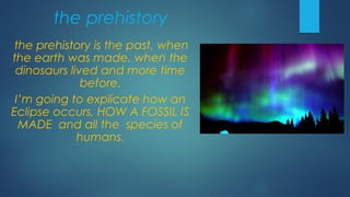 the prehistory
the prehistory is the past, when
the earth was made, when the
dinosaurs lived and more time
before.
I’m going to explicate how an
Eclipse occurs, HOW A FOSSIL IS
MADE and all the species of
humans.
 