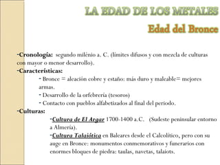 -CronologíaCronología: segundo milénio a. C. (límites difusos y con mezcla de culturas
con mayor o menor desarrollo).
-CaracterísticasCaracterísticas:
- Bronce = aleación cobre y estaño: más duro y maleable= mejores
armas.
- Desarrollo de la orfebrería (tesoros)
- Contacto con pueblos alfabetizados al final del periodo.
-CulturasCulturas:
-Cultura de El ArgarCultura de El Argar 1700-1400 a.C. (Sudeste peninsular entorno
a Almería).
-Cultura TalaióticaCultura Talaiótica en Baleares desde el Calcolítico, pero con su
auge en Bronce: monumentos conmemorativos y funerarios con
enormes bloques de piedra: taulas, navetas, talaiots.
 