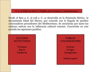 4. 3. La Edad de Hierro: Pueblos prerromanos y colonizaciones:
Desde el 800 a. C. al 218 a. C. se desarrolla en la Península Ibérica la
denominada Edad del Hierro, que coincide con la llegada de pueblos
colonizadores procedentes del Mediterráneo. Se mezclarán por tanto las
culturas nativas con la influencia cultural exterior. Convivirán en este
período los siguientes pueblos:
CULTURAS
AUTÓCTONAS
Tartessos
Iberos
Celtíberos
PUEBLOS
COLONIZADORES
Fenicios
Griegos
Cartagineses
Indoeuropeos
 