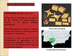 TARTESSOS: (SS. IX – VI a. C.)
Civilización poco conocida. Lo que sabemos
de ella proviene de fuentes griegas y
romanas y de algunos hallazgos
arqueológicos.
Economía: ganadera y agrícola + periodo
de auge de la minería de metales preciosos.
Comercio con los Fenicios.
Se pierde su rastro en torno al S. VI.
Probablemente el agotamiento de los
metales que explotaban terminó con el
comercio con los fenicios y con el periodo
de esplendor tartessico.
Tesoro del Carambolo
Localización de Tartessos
CULTURAS AUTÓCTONAS
 