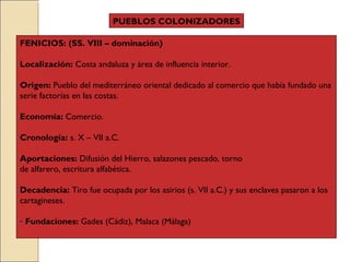 FENICIOS: (SS. VIII – dominación)
Localización: Costa andaluza y área de influencia interior.
Origen: Pueblo del mediterráneo oriental dedicado al comercio que había fundado una
serie factorías en las costas.
Economía: Comercio.
Cronología: s. X – VII a.C.
Aportaciones: Difusión del Hierro, salazones pescado, torno
de alfarero, escritura alfabética.
Decadencia: Tiro fue ocupada por los asirios (s. VII a.C.) y sus enclaves pasaron a los
cartagineses.
- Fundaciones: Gades (Cádiz), Malaca (Málaga)
PUEBLOS COLONIZADORES
 