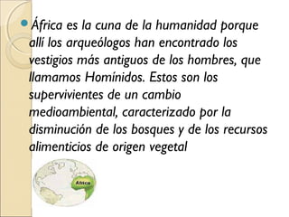 África es la cuna de la humanidad porque
allí los arqueólogos han encontrado los
vestigios más antiguos de los hombres, que
llamamos Homínidos. Estos son los
supervivientes de un cambio
medioambiental, caracterizado por la
disminución de los bosques y de los recursos
alimenticios de origen vegetal
 