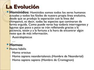 La EvoluciónLa Evolución
Homínidos: Homínidos somos todos los seres humanos
actuales y todos los fósiles de nuestra propia línea evolutiva,
desde que se produjo la separación con la línea del
chimpancé, es decir, todas las especies que caminaron de
forma erguida. Como puede verse hay todavía interrogantes y
lagunas que poco a poco se irán rellenando gracias a la
paciencia, tesón y a la fortuna a la hora de encontrar algún
resto que de más información.
◦ Australopitecus
◦ …
Homos:
 Homo hábilis
◦ Homo erectus
◦ Homo sapiens neandertalensis (Hombre de Neandertal)
◦ Homo sapiens sapiens (Hombre de Cromagnon)
 