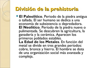 División de la prehistoriaDivisión de la prehistoria
El Paleolítico. Periodo de la piedra antigua
o tallada. El ser humano se dedica a una
economía de subsistencia o depredadora.
El Neolítico. Período de la piedra nueva o
pulimentada. Se descubren la agricultura, la
ganadería y la cerámica. Aparecen los
primeros poblados estables.
La Edad de los Metales. En función del
metal se divide en tres grandes períodos:
cobre, bronce y hierro. El hombre se dota
de una organización social más avanzada y
compleja.
 