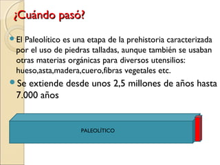 ¿Cuándo pasó?¿Cuándo pasó?
El Paleolítico es una etapa de la prehistoria caracterizada
por el uso de piedras talladas, aunque también se usaban
otras materias orgánicas para diversos utensilios:
hueso,asta,madera,cuero,fibras vegetales etc.
Se extiende desde unos 2,5 millones de años hasta
7.000 años
PALEOLÍTICO
 